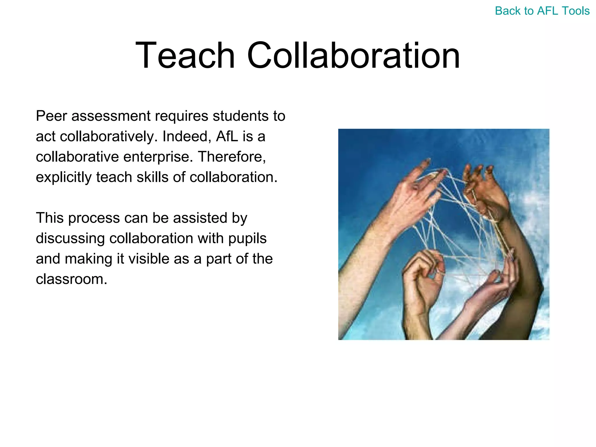 Teach Collaboration Peer assessment requires students to  act collaboratively. Indeed, AfL is a  collaborative enterprise. Therefore,  explicitly teach skills of collaboration. This process can be assisted by  discussing collaboration with pupils  and making it visible as a part of the  classroom.  Back to AFL Tools 
