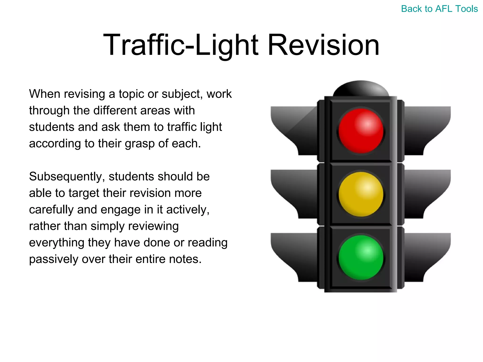 Traffic-Light Revision When revising a topic or subject, work  through the different areas with  students and ask them to traffic light  according to their grasp of each. Subsequently, students should be  able to target their revision more  carefully and engage in it actively,  rather than simply reviewing  everything they have done or reading  passively over their entire notes. Back to AFL Tools 