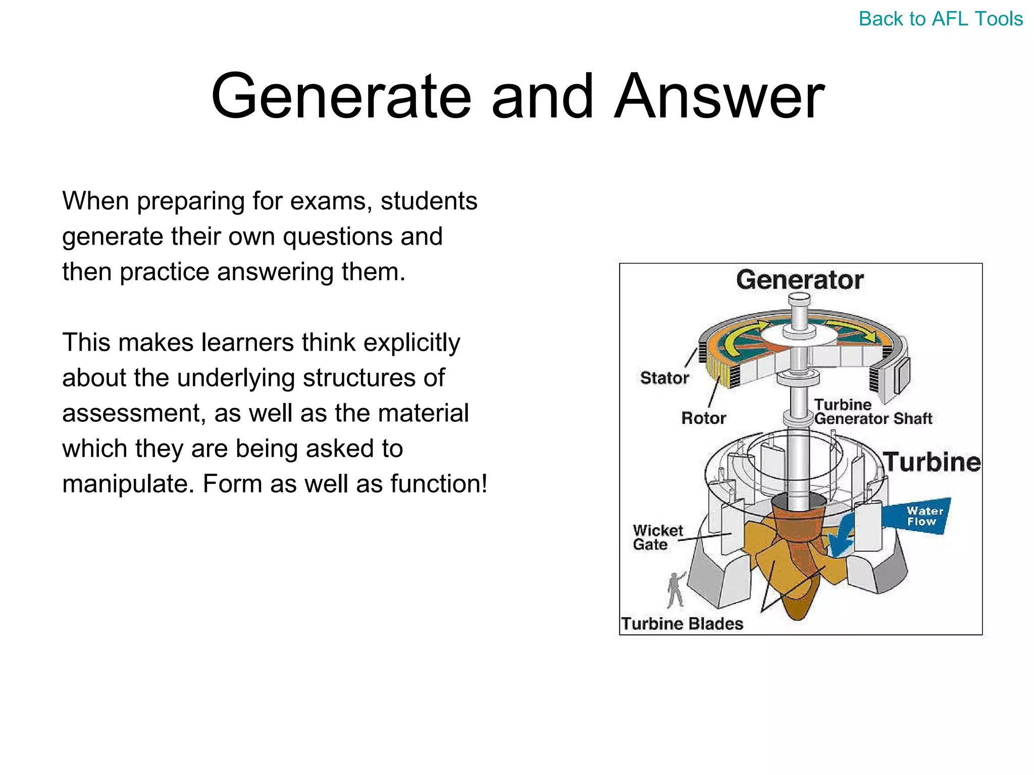 Generate and Answer When preparing for exams, students  generate their own questions and  then practice answering them. This makes learners think explicitly  about the underlying structures of  assessment, as well as the material  which they are being asked to  manipulate. Form as well as function! Back to AFL Tools 