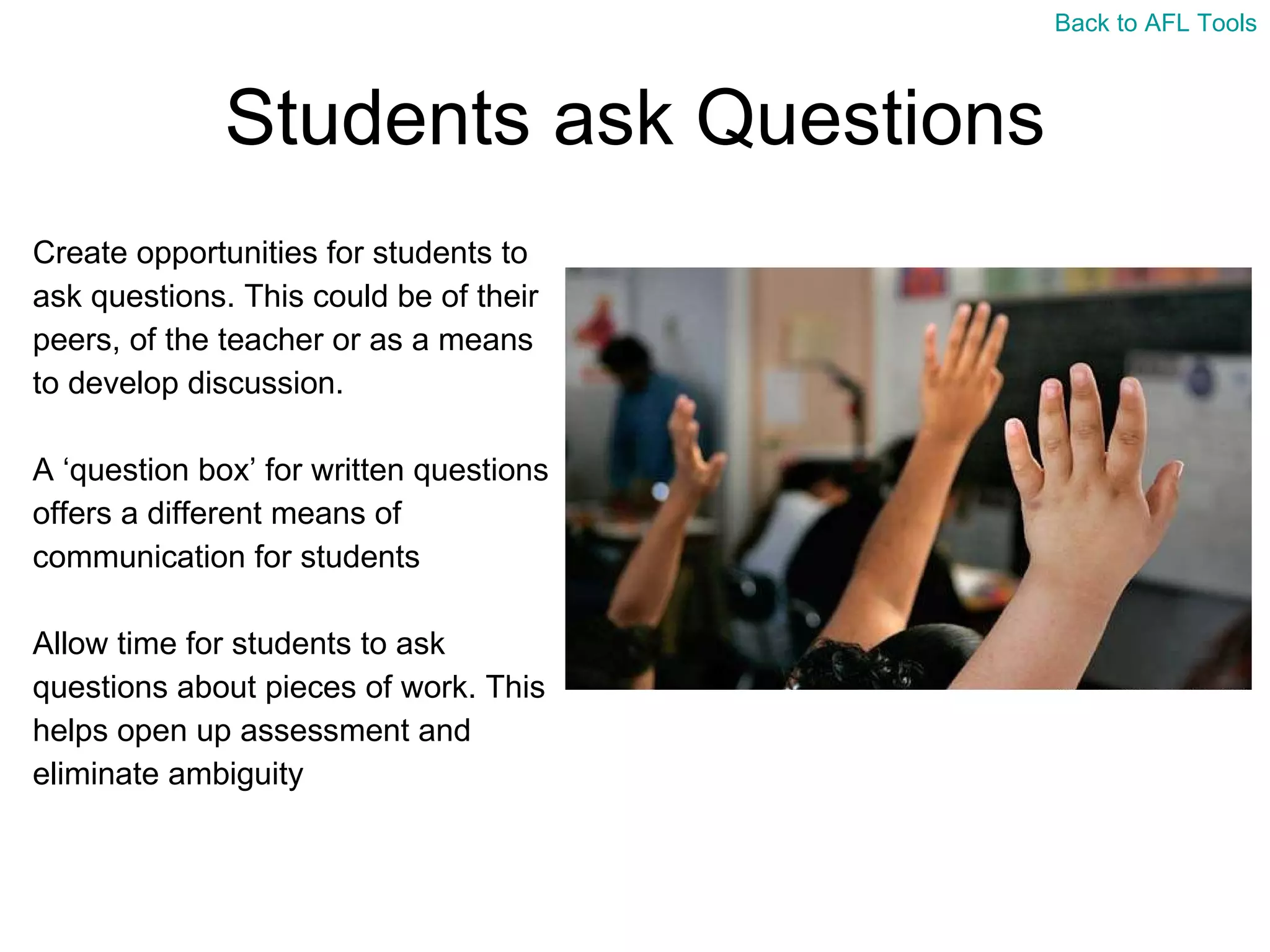 Students ask Questions Create opportunities for students to  ask questions. This could be of their  peers, of the teacher or as a means  to develop discussion. A ‘question box’ for written questions  offers a different means of  communication for students Allow time for students to ask  questions about pieces of work. This  helps open up assessment and  eliminate ambiguity Back to AFL Tools 