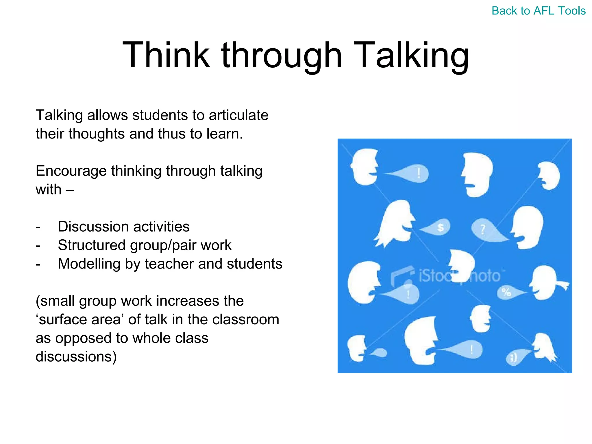 Think through Talking Talking allows students to articulate  their thoughts and thus to learn. Encourage thinking through talking  with –  Discussion activities Structured group/pair work Modelling by teacher and students (small group work increases the  ‘ surface area’ of talk in the classroom  as opposed to whole class  discussions) Back to AFL Tools 