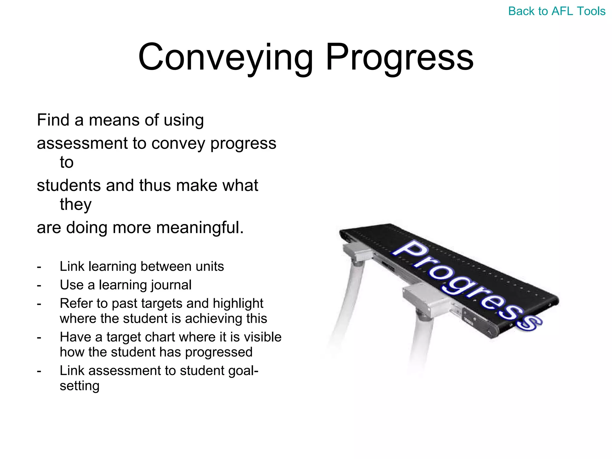 Conveying Progress Find a means of using  assessment to convey progress to  students and thus make what they  are doing more meaningful. Link learning between units Use a learning journal Refer to past targets and highlight where the student is achieving this Have a target chart where it is visible how the student has progressed Link assessment to student goal-setting Back to AFL Tools 