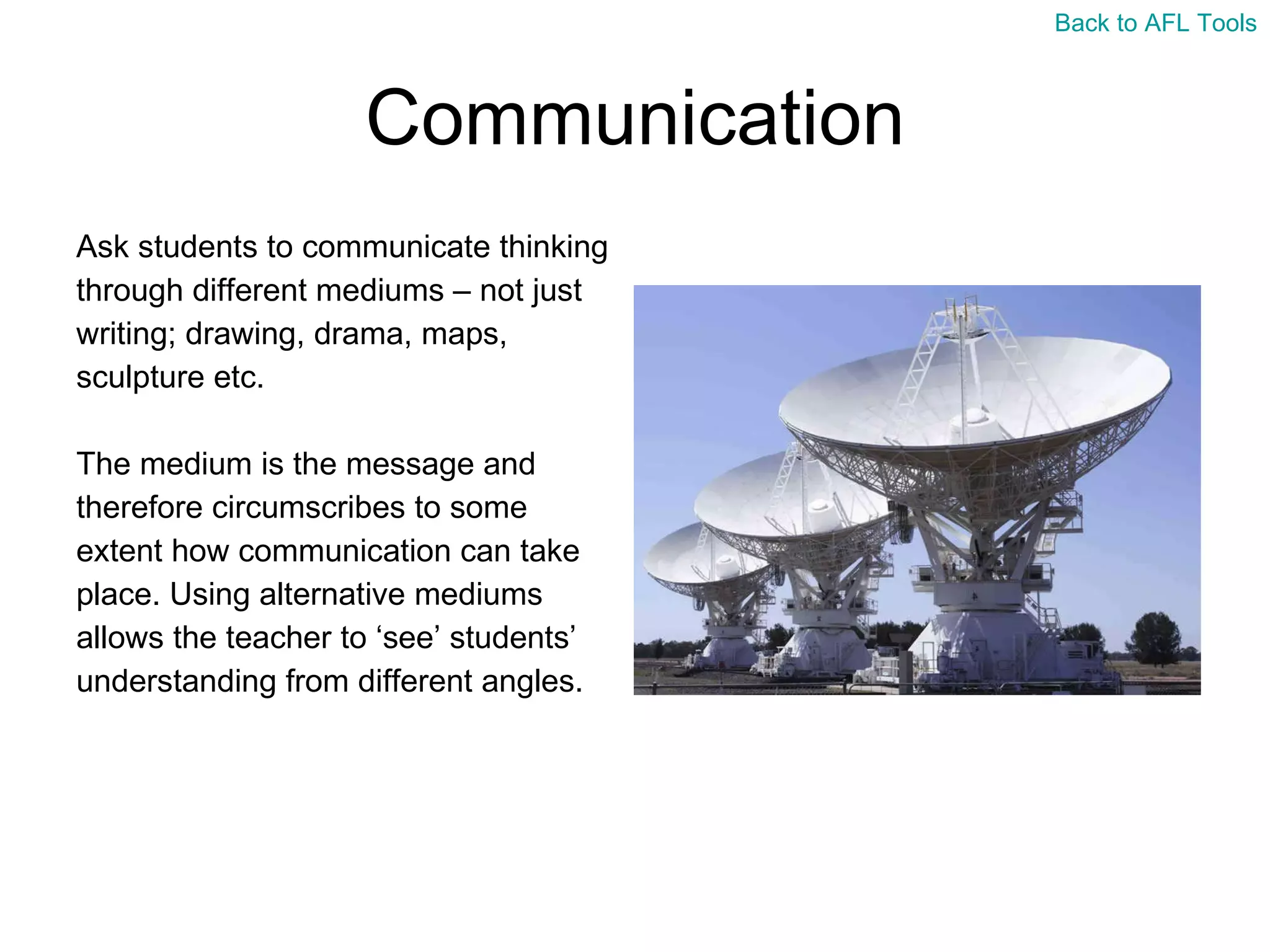 Communication Ask students to communicate thinking  through different mediums – not just  writing; drawing, drama, maps,  sculpture etc. The medium is the message and  therefore circumscribes to some  extent how communication can take  place. Using alternative mediums  allows the teacher to ‘see’ students’  understanding from different angles. Back to AFL Tools 