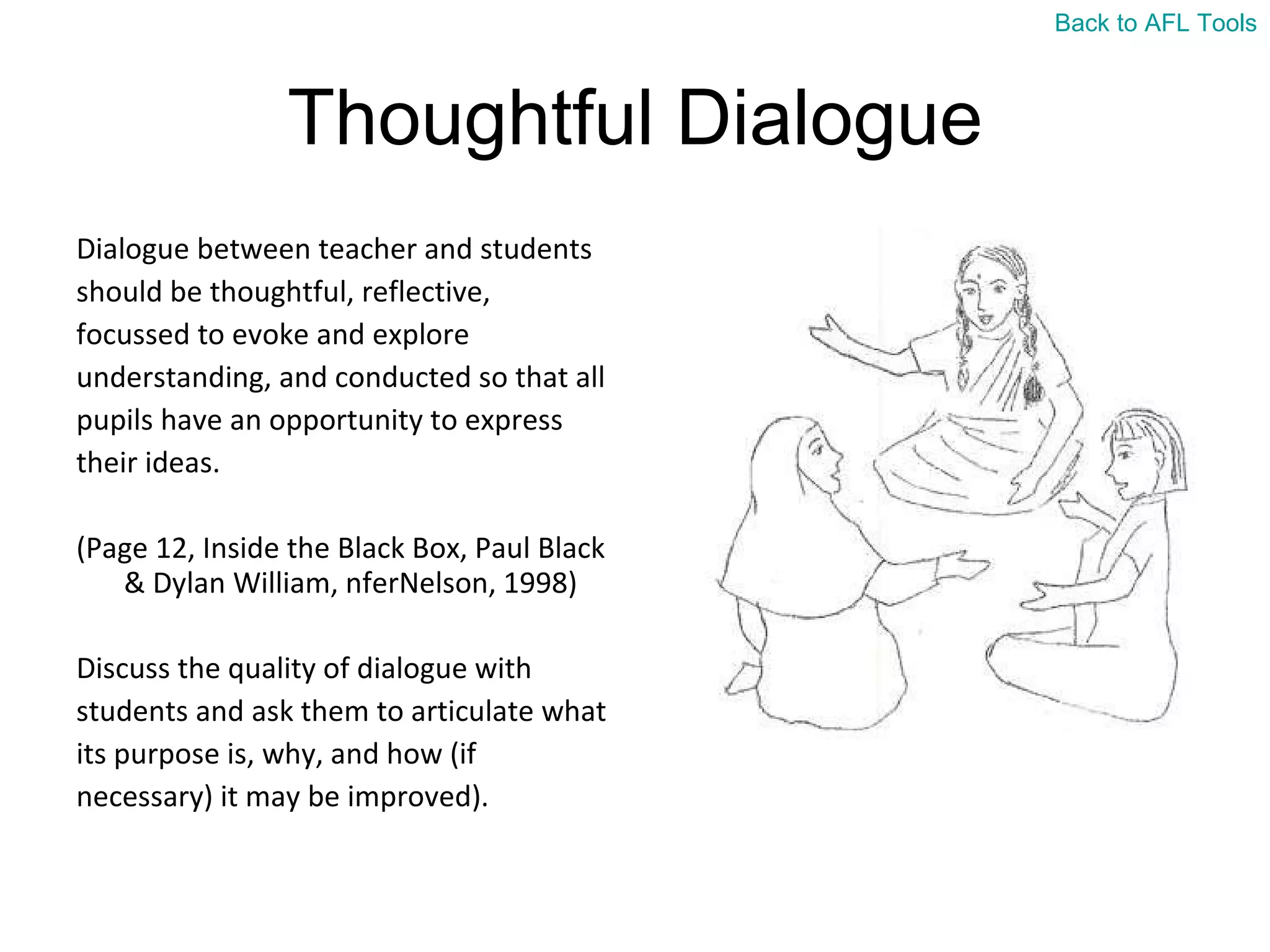 Thoughtful Dialogue Dialogue between teacher and students  should be thoughtful, reflective,  focussed to evoke and explore  understanding, and conducted so that all  pupils have an opportunity to express  their ideas.  (Page 12, Inside the Black Box, Paul Black & Dylan William, nferNelson, 1998) Discuss the quality of dialogue with  students and ask them to articulate what  its purpose is, why, and how (if  necessary) it may be improved). Back to AFL Tools 