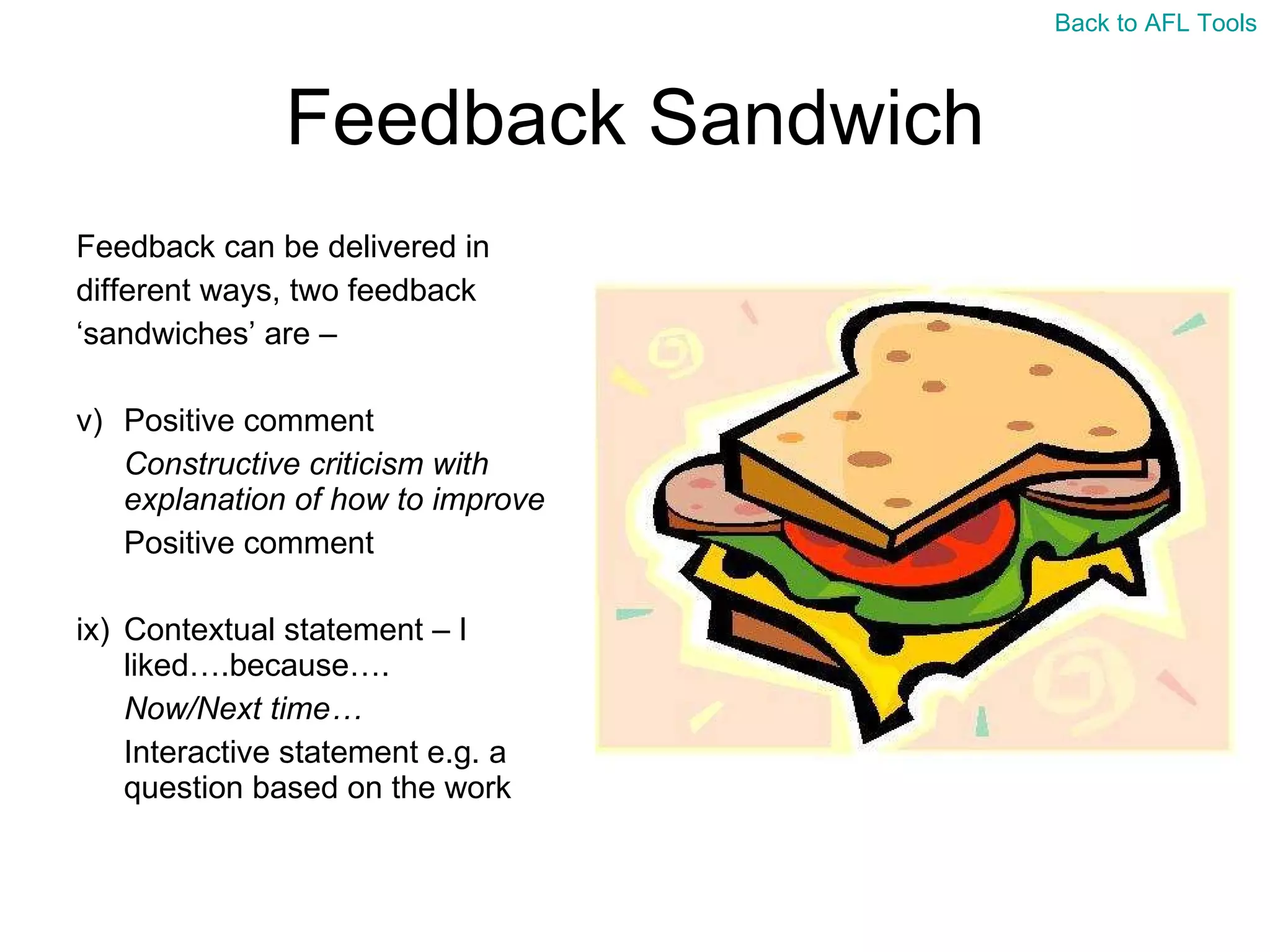 Feedback Sandwich Feedback can be delivered in  different ways, two feedback  ‘ sandwiches’ are –  Positive comment Constructive criticism with explanation of how to improve Positive comment Contextual statement – I liked….because…. Now/Next time… Interactive statement e.g. a question based on the work Back to AFL Tools 