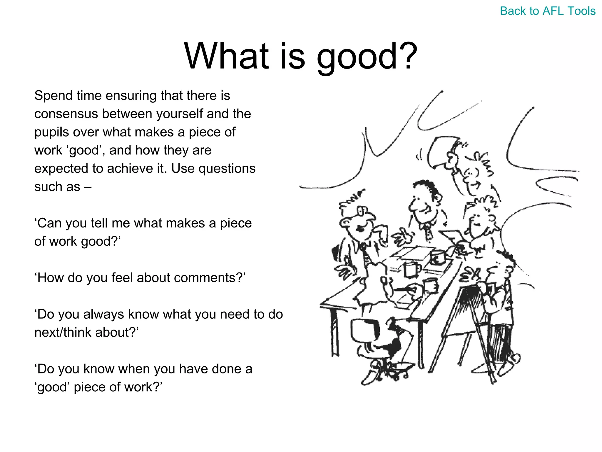 What is good? Spend time ensuring that there is  consensus between yourself and the  pupils over what makes a piece of  work ‘good’, and how they are  expected to achieve it. Use questions  such as –  ‘ Can you tell me what makes a piece  of work good?’ ‘ How do you feel about comments?’ ‘ Do you always know what you need to do  next/think about?’ ‘ Do you know when you have done a  ‘ good’ piece of work?’ Back to AFL Tools 