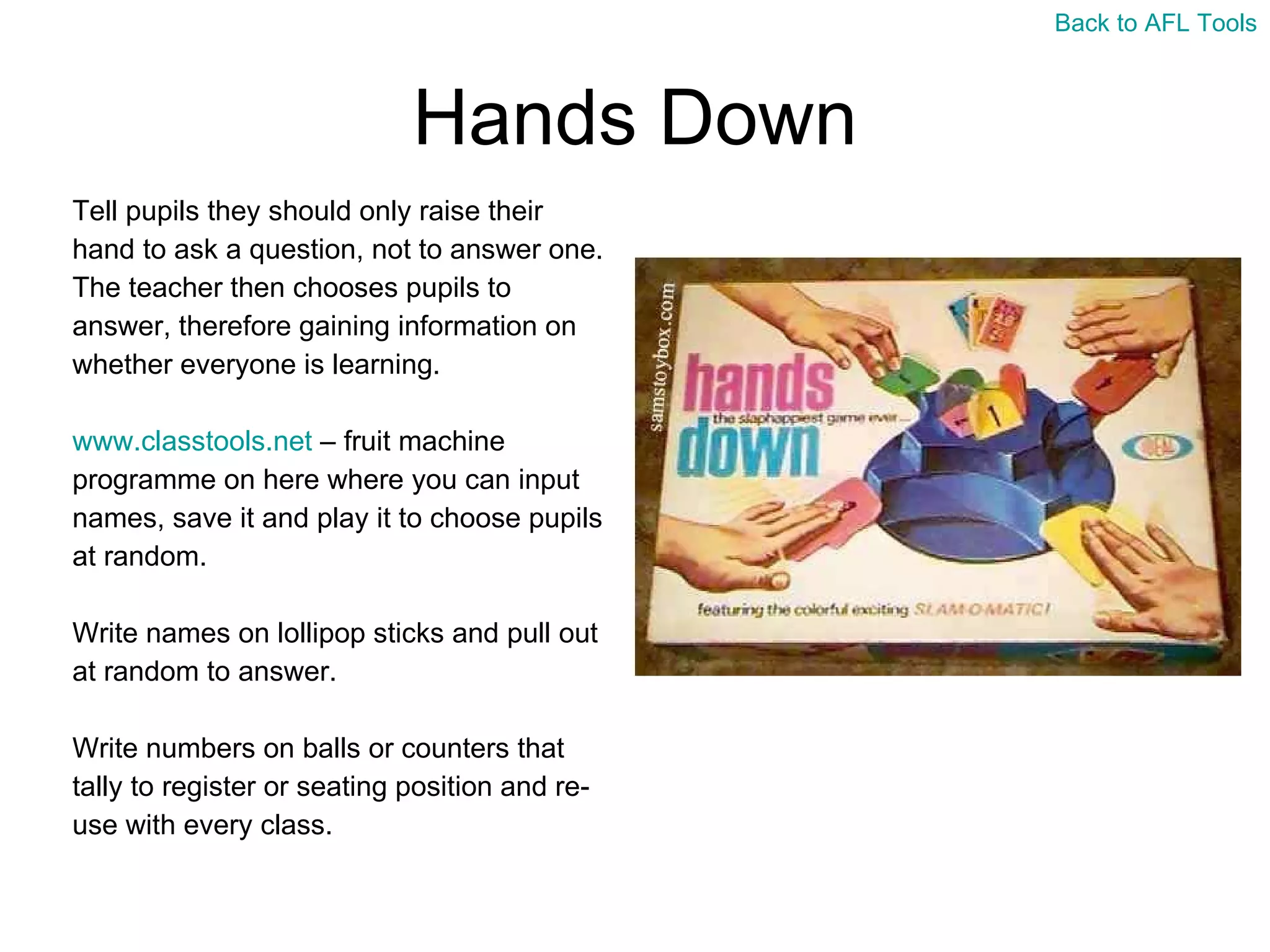 Hands Down Tell pupils they should only raise their  hand to ask a question, not to answer one.  The teacher then chooses pupils to  answer, therefore gaining information on  whether everyone is learning. www.classtools.net  – fruit machine  programme on here where you can input  names, save it and play it to choose pupils  at random. Write names on lollipop sticks and pull out  at random to answer. Write numbers on balls or counters that  tally to register or seating position and re- use with every class. Back to AFL Tools 