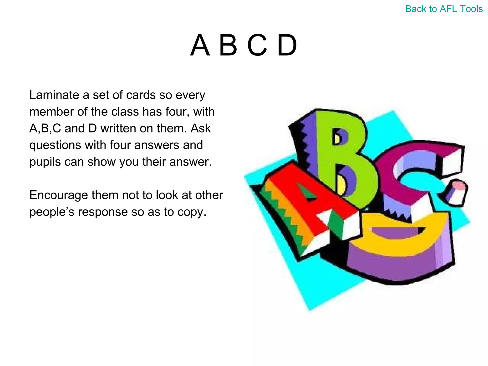 A B C D Laminate a set of cards so every  member of the class has four, with  A,B,C and D written on them. Ask  questions with four answers and  pupils can show you their answer. Encourage them not to look at other  people’s response so as to copy. Back to AFL Tools 