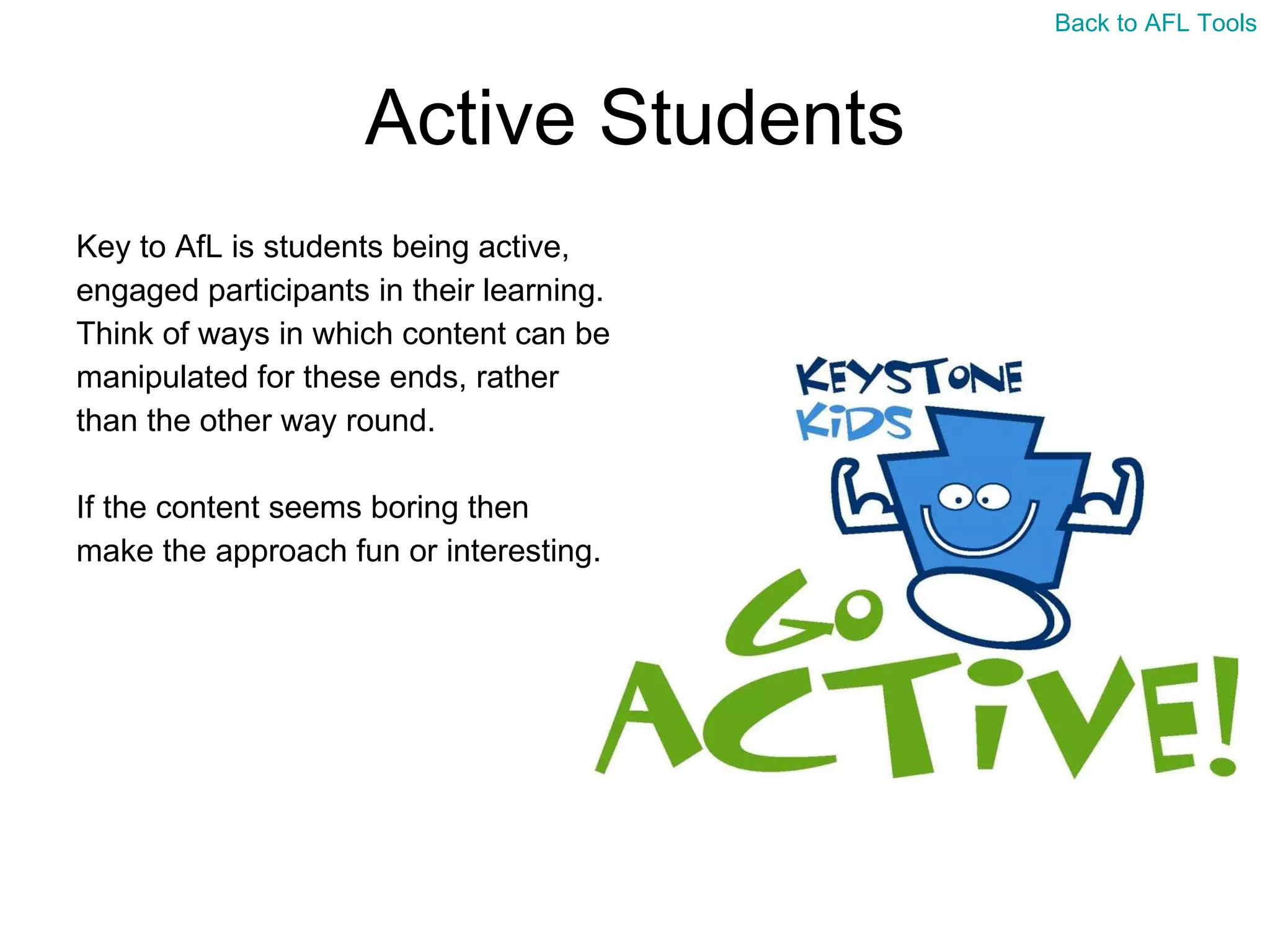 Active Students Key to AfL is students being active,  engaged participants in their learning.  Think of ways in which content can be  manipulated for these ends, rather  than the other way round. If the content seems boring then  make the approach fun or interesting. Back to AFL Tools 