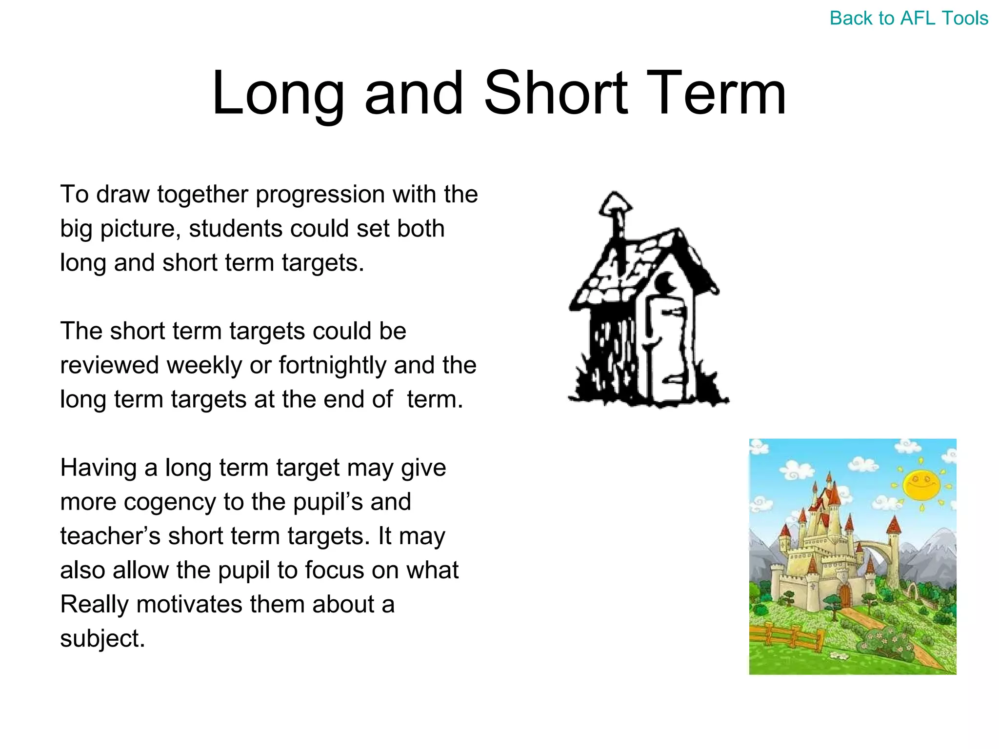 Long and Short Term To draw together progression with the  big picture, students could set both  long and short term targets.  The short term targets could be  reviewed weekly or fortnightly and the  long term targets at the end of  term. Having a long term target may give  more cogency to the pupil’s and  teacher’s short term targets. It may  also allow the pupil to focus on what  Really motivates them about a  subject. Back to AFL Tools 