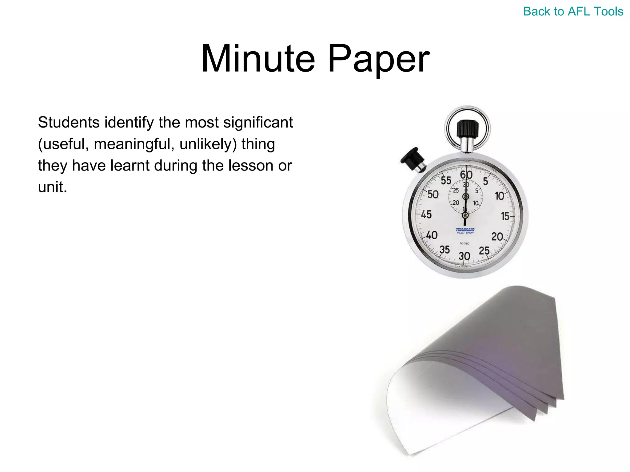 Minute Paper Students identify the most significant  (useful, meaningful, unlikely) thing  they have learnt during the lesson or  unit. Back to AFL Tools 