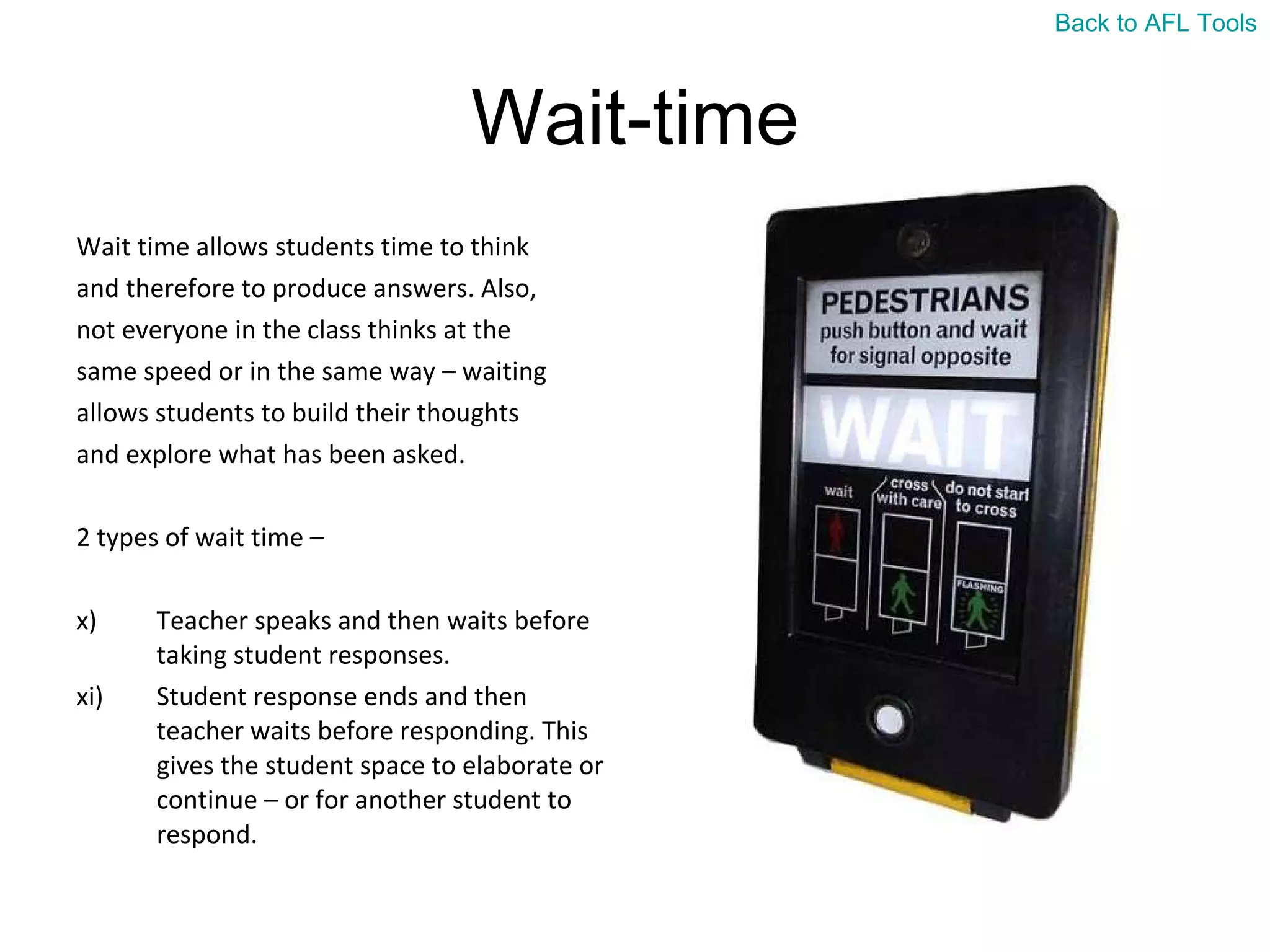 Wait-time Wait time allows students time to think  and therefore to produce answers. Also,  not everyone in the class thinks at the  same speed or in the same way – waiting  allows students to build their thoughts  and explore what has been asked. 2 types of wait time –  Teacher speaks and then waits before taking student responses. Student response ends and then teacher waits before responding. This gives the student space to elaborate or continue – or for another student to respond. Back to AFL Tools 