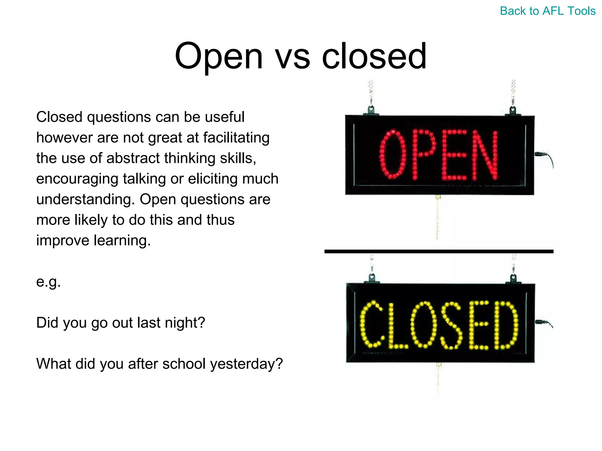 Open vs closed Closed questions can be useful  however are not great at facilitating  the use of abstract thinking skills,  encouraging talking or eliciting much  understanding. Open questions are  more likely to do this and thus  improve learning. e.g.  Did you go out last night?  What did you after school yesterday? Back to AFL Tools 