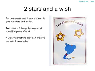 2 stars and a wish For peer assessment, ask students to  give two stars and a wish. Two stars = 2 things that are good  about the piece of work A wish = something they can improve  to make it even better Back to AFL Tools 