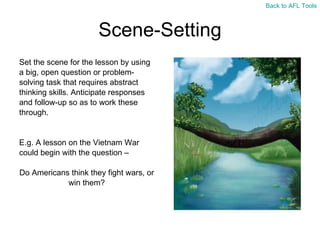 Scene-Setting Set the scene for the lesson by using  a big, open question or problem- solving task that requires abstract  thinking skills. Anticipate responses  and follow-up so as to work these  through. E.g. A lesson on the Vietnam War  could begin with the question –  Do Americans think they fight wars, or  win them? Back to AFL Tools 