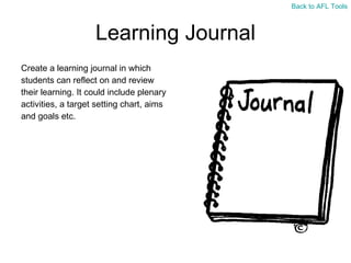 Learning Journal Create a learning journal in which  students can reflect on and review  their learning. It could include plenary  activities, a target setting chart, aims  and goals etc. Back to AFL Tools 