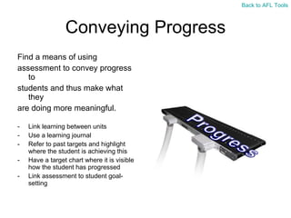 Conveying Progress Find a means of using  assessment to convey progress to  students and thus make what they  are doing more meaningful. Link learning between units Use a learning journal Refer to past targets and highlight where the student is achieving this Have a target chart where it is visible how the student has progressed Link assessment to student goal-setting Back to AFL Tools 