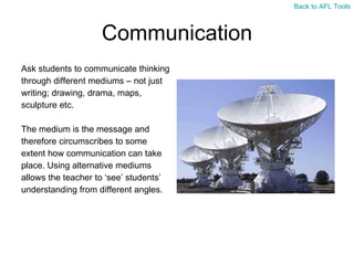 Communication Ask students to communicate thinking  through different mediums – not just  writing; drawing, drama, maps,  sculpture etc. The medium is the message and  therefore circumscribes to some  extent how communication can take  place. Using alternative mediums  allows the teacher to ‘see’ students’  understanding from different angles. Back to AFL Tools 