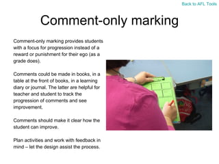 Comment-only marking Comment-only marking provides students  with a focus for progression instead of a  reward or punishment for their ego (as a  grade does). Comments could be made in books, in a  table at the front of books, in a learning  diary or journal. The latter are helpful for  teacher and student to track the  progression of comments and see  improvement.  Comments should make it clear how the  student can improve. Plan activities and work with feedback in  mind – let the design assist the process. Back to AFL Tools 