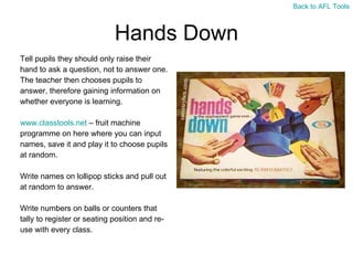 Hands Down Tell pupils they should only raise their  hand to ask a question, not to answer one.  The teacher then chooses pupils to  answer, therefore gaining information on  whether everyone is learning. www.classtools.net  – fruit machine  programme on here where you can input  names, save it and play it to choose pupils  at random. Write names on lollipop sticks and pull out  at random to answer. Write numbers on balls or counters that  tally to register or seating position and re- use with every class. Back to AFL Tools 