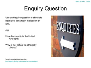 Enquiry Question Use an enquiry question to stimulate  high-level thinking in the lesson or  unit. e.g. How democratic is the United Kingdom? Why is our school so ethnically diverse? What is enquiry-based learning -  http://www.campus.manchester.ac.uk/ceebl/ebl/   Back to AFL Tools 