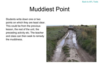 Muddiest Point Students write down one or two  points on which they are least clear.  This could be from the previous  lesson, the rest of the unit, the  preceding activity etc. The teacher  and class can then seek to remedy  the muddiness. Back to AFL Tools 