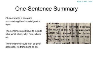 One-Sentence Summary Students write a sentence  summarising their knowledge of a  topic.  The sentence could have to include  who, what when, why, how, where  etc. The sentences could then be peer- assessed, re-drafted and so on. Back to AFL Tools 