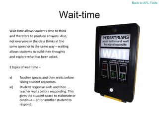 Wait-time Wait time allows students time to think  and therefore to produce answers. Also,  not everyone in the class thinks at the  same speed or in the same way – waiting  allows students to build their thoughts  and explore what has been asked. 2 types of wait time –  Teacher speaks and then waits before taking student responses. Student response ends and then teacher waits before responding. This gives the student space to elaborate or continue – or for another student to respond. Back to AFL Tools 