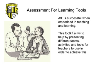 Assessment For Learning Tools AfL is successful when embedded in teaching and learning.  This toolkit aims to help by presenting different facets, activities and tools for teachers to use in order to achieve this. 