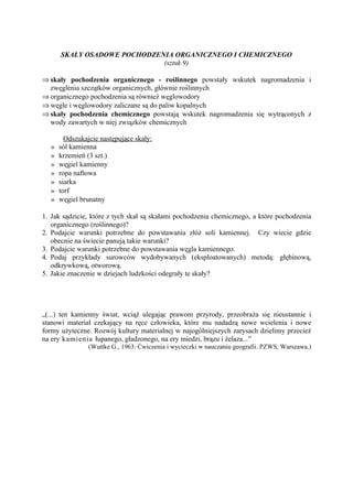 SKAŁY OSADOWE POCHODZENIA ORGANICZNEGO I CHEMICZNEGO
                             (sztuk 9)

⇒ skały pochodzenia organicznego - roślinnego powstały wskutek nagromadzenia i
  zwęglenia szczątków organicznych, głównie roślinnych
⇒ organicznego pochodzenia są również węglowodory
⇒ węgle i węglowodory zaliczane są do paliw kopalnych
⇒ skały pochodzenia chemicznego powstają wskutek nagromadzenia się wytrąconych z
  wody zawartych w niej związków chemicznych

        Odszukajcie następujące skały:
  »   sól kamienna
  »   krzemień (3 szt.)
  »   węgiel kamienny
  »   ropa naftowa
  »   siarka
  »   torf
  »   węgiel brunatny

1. Jak sądzicie, które z tych skał są skałami pochodzenia chemicznego, a które pochodzenia
   organicznego (roślinnego)?
2. Podajcie warunki potrzebne do powstawania złóż soli kamiennej. Czy wiecie gdzie
   obecnie na świecie panują takie warunki?
3. Podajcie warunki potrzebne do powstawania węgla kamiennego.
4. Podaj przykłady surowców wydobywanych (eksploatowanych) metodą: głębinową,
   odkrywkową, otworową.
5. Jakie znaczenie w dziejach ludzkości odegrały te skały?




„(...) ten kamienny świat, wciąż ulegając prawom przyrody, przeobraża się nieustannie i
stanowi materiał czekający na ręce człowieka, które mu nadadzą nowe wcielenia i nowe
formy użyteczne. Rozwój kultury materialnej w najogólniejszych zarysach dzielimy przecież
na ery kamienia łupanego, gładzonego, na ery miedzi, brązu i żelaza...”
                (Wuttke G., 1963: Ćwiczenia i wycieczki w nauczaniu geografii. PZWS, Warszawa.)
 