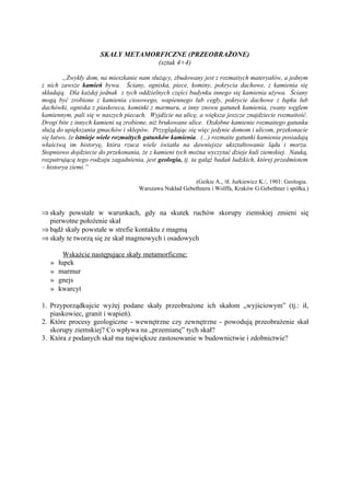SKAŁY METAMORFICZNE (PRZEOBRAŻONE)
                                   (sztuk 4+4)

        „Zwykły dom, na mieszkanie nam służący, zbudowany jest z rozmaitych materyałów, a jednym
z nich zawsze kamień bywa. Ściany, ogniska, piece, kominy, pokrycia dachowe, z kamienia się
składają. Dla każdej jednak z tych oddzielnych części budynku innego się kamienia używa. Ściany
mogą być zrobione z kamienia ciosowego, wapiennego lub cegły, pokrycie dachowe z łupku lub
dachówki, ogniska z piaskowca, kominki z marmuru, a inny znowu gatunek kamienia, zwany węglem
kamiennym, pali się w naszych piecach. Wyjdźcie na ulicę, a większa jeszcze znajdziecie rozmaitość.
Drogi bite z innych kamieni są zrobione, niż brukowane ulice. Ozdobne kamienie rozmaitego gatunku
służą do upiększania gmachów i sklepów. Przyglądając się więc jedynie domom i ulicom, przekonacie
się łatwo, że istnieje wiele rozmaitych gatunków kamienia. (...) rozmaite gatunki kamienia posiadają
właściwą im historyę, która rzuca wiele światła na dawniejsze ukształtowanie lądu i morza.
Stopniowo dojdziecie do przekonania, że z kamieni tych można wyczytać dzieje kuli ziemskiej. Nauką,
rozpatrującą tego rodzaju zagadnienia, jest geologia, tj. ta gałąź badań ludzkich, której przedmiotem
– historya ziemi.”

                                                        (Geikie A., /tł. Jurkiewicz K./, 1901: Geologia.
                                    Warszawa Nakład Gebethnera i Wolffa, Kraków G.Gebethner i spółka.)



⇒ skały powstałe w warunkach, gdy na skutek ruchów skorupy ziemskiej zmieni się
  pierwotne położenie skał
⇒ bądź skały powstałe w strefie kontaktu z magmą
⇒ skały te tworzą się ze skał magmowych i osadowych

         Wskażcie następujące skały metamorficzne:
   »   łupek
   »   marmur
   »   gnejs
   »   kwarcyt

1. Przyporządkujcie wyżej podane skały przeobrażone ich skałom „wyjściowym” (tj.: ił,
   piaskowiec, granit i wapień).
2. Które procesy geologiczne - wewnętrzne czy zewnętrzne - powodują przeobrażenie skał
   skorupy ziemskiej? Co wpływa na „przemianę” tych skał?
3. Która z podanych skał ma największe zastosowanie w budownictwie i zdobnictwie?
 