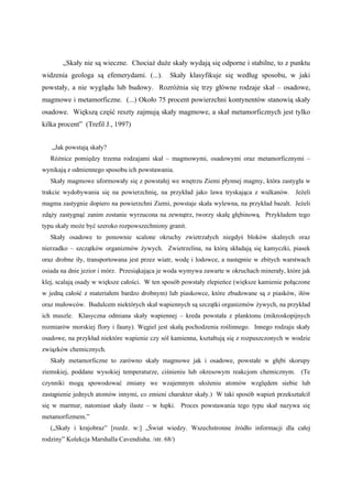 „Skały nie są wieczne. Chociaż duże skały wydają się odporne i stabilne, to z punktu
widzenia geologa są efemerydami. (...).         Skały klasyfikuje się według sposobu, w jaki
powstały, a nie wyglądu lub budowy. Rozróżnia się trzy główne rodzaje skał – osadowe,
magmowe i metamorficzne. (...) Około 75 procent powierzchni kontynentów stanowią skały
osadowe. Większą część reszty zajmują skały magmowe, a skał metamorficznych jest tylko
kilka procent” (Trefil J., 1997)


   „Jak powstają skały?
   Różnice pomiędzy trzema rodzajami skał – magmowymi, osadowymi oraz metamorficznymi –
wynikają z odmiennego sposobu ich powstawania.
   Skały magmowe uformowały się z powstałej we wnętrzu Ziemi płynnej magmy, która zastygła w
trakcie wydobywania się na powierzchnię, na przykład jako lawa tryskająca z wulkanów. Jeżeli
magma zastygnie dopiero na powierzchni Ziemi, powstaje skała wylewna, na przykład bazalt. Jeżeli
zdąży zastygnąć zanim zostanie wyrzucona na zewnątrz, tworzy skałę głębinową. Przykładem tego
typu skały może być szeroko rozpowszechniony granit.
   Skały osadowe to ponownie scalone okruchy zwietrzałych niegdyś bloków skalnych oraz
nierzadko – szczątków organizmów żywych. Zwietrzelina, na którą składają się kamyczki, piasek
oraz drobne iły, transportowana jest przez wiatr, wodę i lodowce, a następnie w zbitych warstwach
osiada na dnie jezior i mórz. Przesiąkająca je woda wymywa zawarte w okruchach minerały, które jak
klej, scalają osady w większe całości. W ten sposób powstały zlepieńce (większe kamienie połączone
w jedną całość z materiałem bardzo drobnym) lub piaskowce, które zbudowane są z piasków, iłów
oraz mułowców. Budulcem niektórych skał wapiennych są szczątki organizmów żywych, na przykład
ich muszle. Klasyczna odmiana skały wapiennej – kreda powstała z planktonu (mikroskopijnych
rozmiarów morskiej flory i fauny). Węgiel jest skałą pochodzenia roślinnego. Innego rodzaju skały
osadowe, na przykład niektóre wapienie czy sól kamienna, kształtują się z rozpuszczonych w wodzie
związków chemicznych.
   Skały metamorficzne to zarówno skały magmowe jak i osadowe, powstałe w głębi skorupy
ziemskiej, poddane wysokiej temperaturze, ciśnieniu lub okresowym reakcjom chemicznym. (Te
czynniki mogą spowodować zmiany we wzajemnym ułożeniu atomów względem siebie lub
zastąpienie jednych atomów innymi, co zmieni charakter skały.) W taki sposób wapień przekształcił
się w marmur, natomiast skały ilaste – w łupki. Proces powstawania tego typu skał nazywa się
metamorfizmem.”
   („Skały i krajobraz” [rozdz. w:] „Świat wiedzy. Wszechstronne źródło informacji dla całej
rodziny” Kolekcja Marshalla Cavendisha. /str. 68/)
 