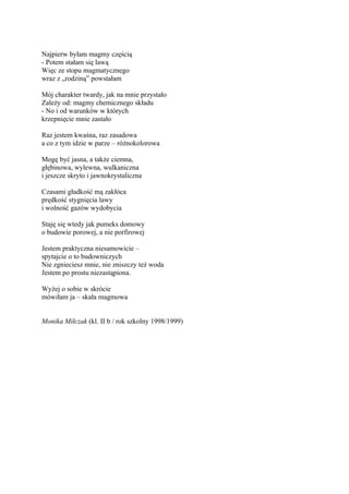 Najpierw byłam magmy częścią
- Potem stałam się lawą
Więc ze stopu magmatycznego
wraz z „rodziną” powstałam

Mój charakter twardy, jak na mnie przystało
Zależy od: magmy chemicznego składu
- No i od warunków w których
krzepnięcie mnie zastało

Raz jestem kwaśna, raz zasadowa
a co z tym idzie w parze – różnokolorowa

Mogę być jasna, a także ciemna,
głębinowa, wylewna, wulkaniczna
i jeszcze skryto i jawnokrystaliczna

Czasami gładkość mą zakłóca
prędkość stygnięcia lawy
i wolność gazów wydobycia

Staję się wtedy jak pumeks domowy
o budowie porowej, a nie porfirowej

Jestem praktyczna niesamowicie –
spytajcie o to budowniczych
Nie zgnieciesz mnie, nie zniszczy też woda
Jestem po prostu niezastąpiona.

Wyżej o sobie w skrócie
mówiłam ja – skała magmowa


Monika Miłczak (kl. II b / rok szkolny 1998/1999)
 
