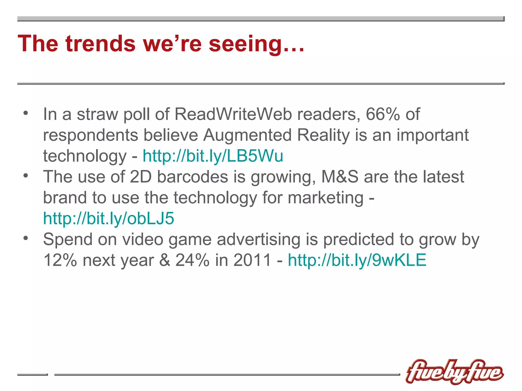 The trends we’re seeing… In a straw poll of ReadWriteWeb readers, 66% of respondents believe Augmented Reality is an important technology -  http://bit.ly/LB5Wu The use of 2D barcodes is growing, M&S are the latest brand to use the technology for marketing -  http://bit.ly/obLJ5 Spend on video game advertising is predicted to grow by 12% next year & 24% in 2011 -  http://bit.ly/9wKLE 