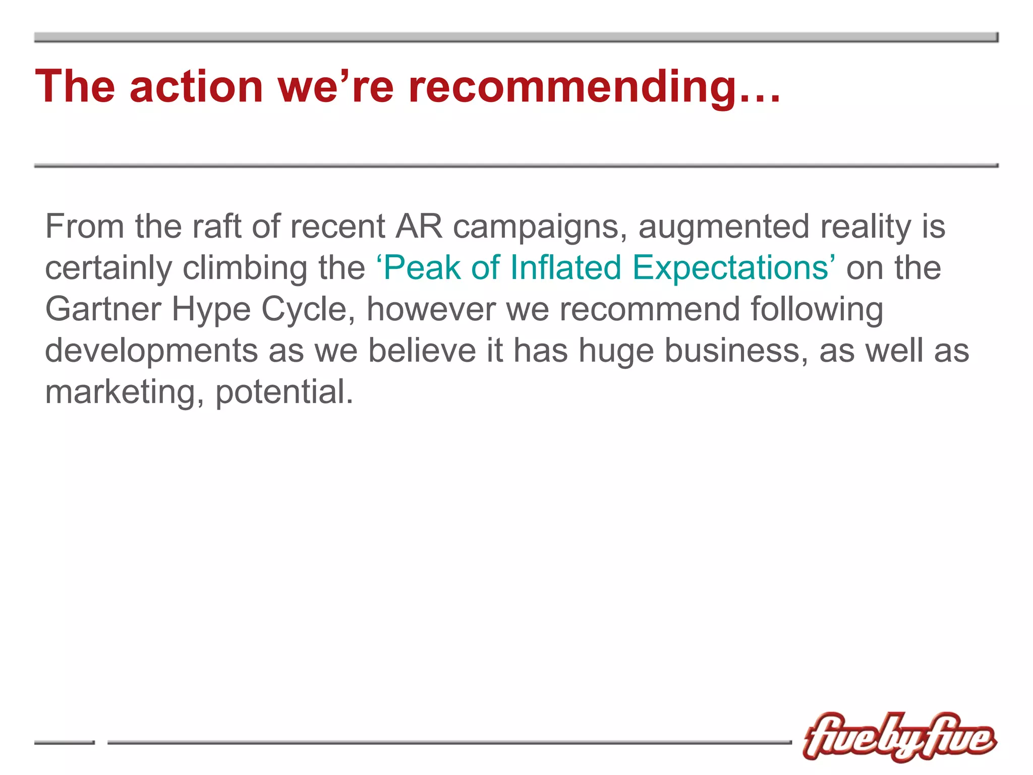 The action we’re recommending… From the raft of recent AR campaigns, augmented reality is certainly climbing the  ‘Peak of Inflated Expectations’  on the Gartner Hype Cycle, however we recommend following developments as we believe it has huge business, as well as marketing, potential. 