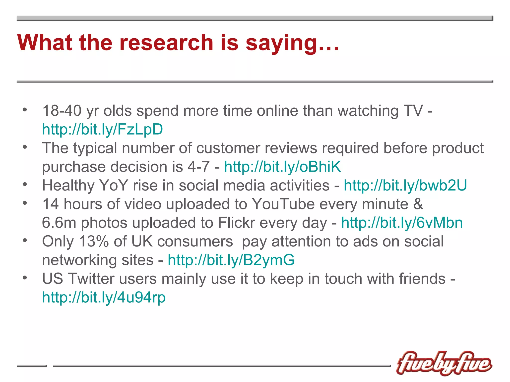 What the research is saying… 18-40 yr olds spend more time online than watching TV -  http://bit.ly/FzLpD The typical number of customer reviews required before product purchase decision is 4-7 -  http://bit.ly/oBhiK Healthy YoY rise in social media activities -  http://bit.ly/bwb2U 14 hours of video uploaded to YouTube every minute &  6.6m photos uploaded to Flickr every day -  http://bit.ly/6vMbn Only 13% of UK consumers  pay attention to ads on social networking sites -  http://bit.ly/B2ymG US Twitter users mainly use it to keep in touch with friends -  http://bit.ly/4u94rp 