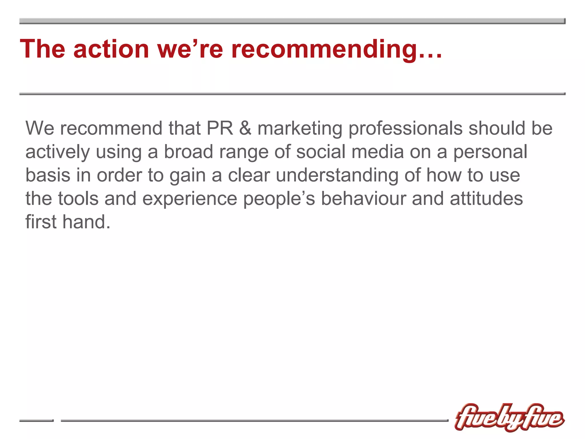 The action we’re recommending… We recommend that PR & marketing professionals should be actively using a broad range of social media on a personal basis in order to gain a clear understanding of how to use  the tools and experience people’s behaviour and attitudes first hand. 