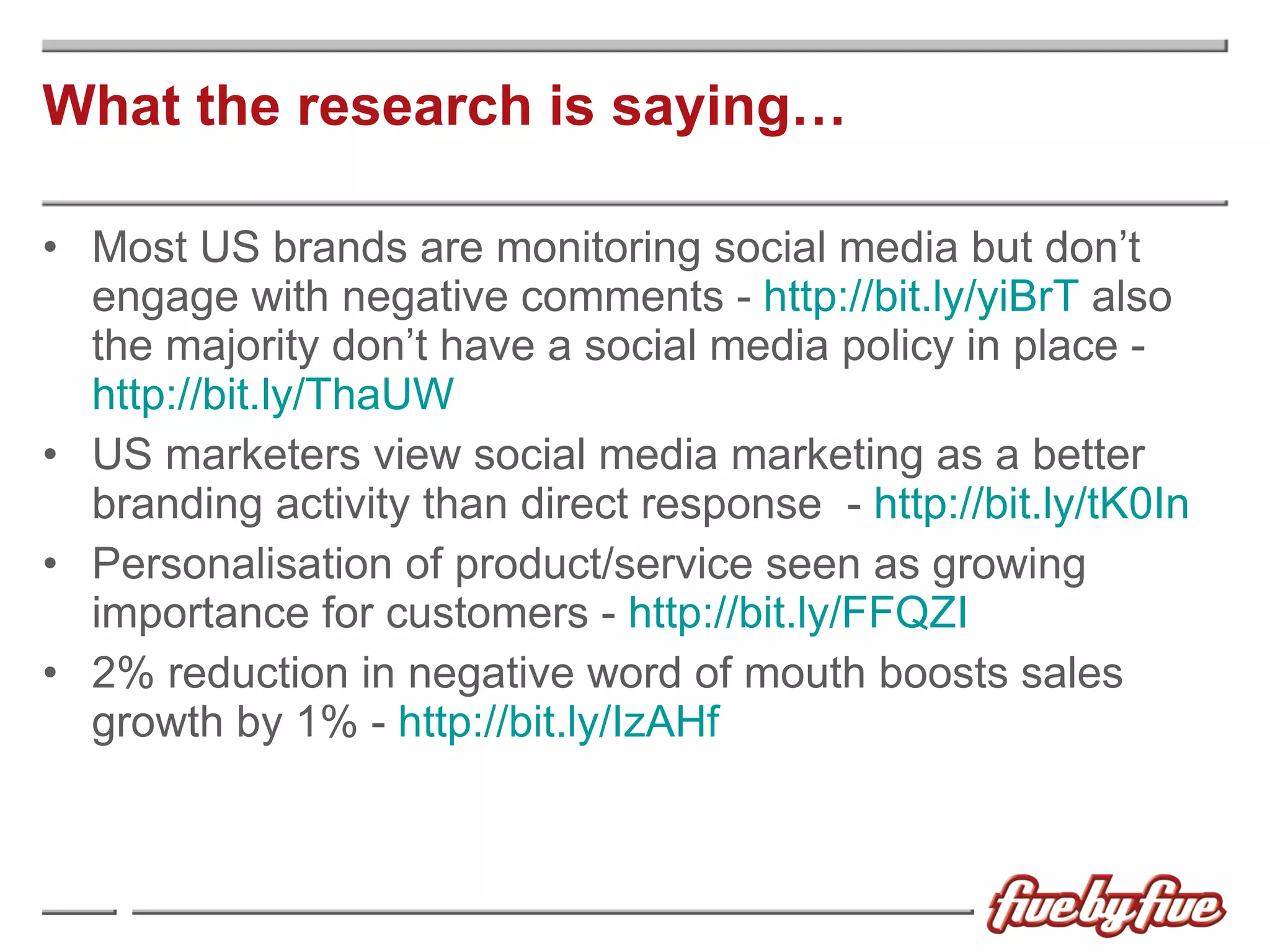 What the research is saying… Most US brands are monitoring social media but don’t engage with negative comments -  http://bit.ly/yiBrT  also the majority don’t have a social media policy in place -  http://bit.ly/ThaUW  US marketers view social media marketing as a better branding activity than direct response  -  http://bit.ly/tK0In Personalisation of product/service seen as growing  importance for customers -  http://bit.ly/FFQZI 2% reduction in negative word of mouth boosts sales growth by 1% -  http://bit.ly/IzAHf 