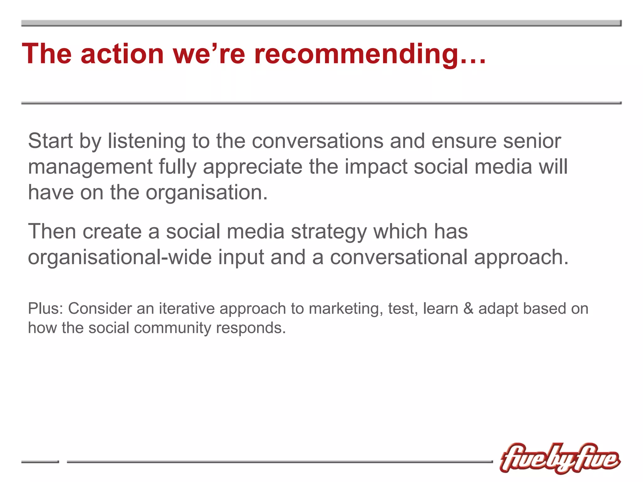The action we’re recommending… Start by listening to the conversations and ensure senior management fully appreciate the impact social media will have on the organisation. Then create a social media strategy which has  organisational-wide input and a conversational approach. Plus: Consider an iterative approach to marketing, test, learn & adapt based on how the social community responds. 