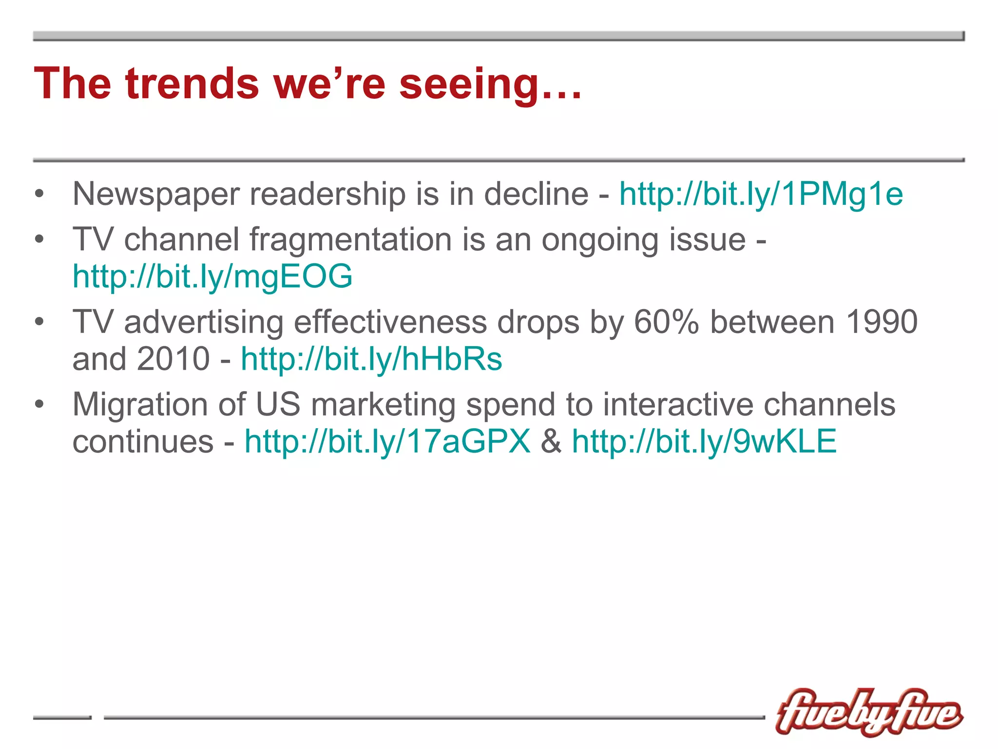 The trends we’re seeing… Newspaper readership is in decline -  http://bit.ly/1PMg1e   TV channel fragmentation is an ongoing issue -  http://bit.ly/mgEOG   TV advertising effectiveness drops by 60% between 1990 and 2010 -  http://bit.ly/hHbRs   Migration of US marketing spend to interactive channels continues -  http://bit.ly/17aGPX  &  http://bit.ly/9wKLE 