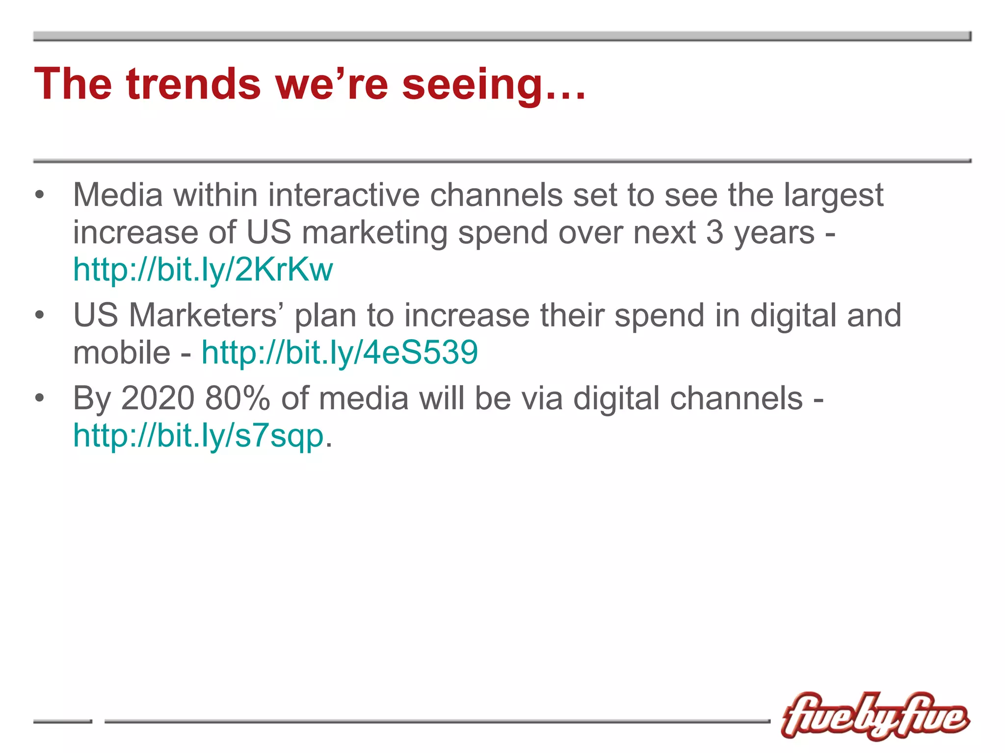 The trends we’re seeing… Media within interactive channels set to see the largest increase of US marketing spend over next 3 years -  http://bit.ly/2KrKw US Marketers’ plan to increase their spend in digital and mobile -  http://bit.ly/4eS539 By 2020 80% of media will be via digital channels -  http://bit.ly/s7sqp . 