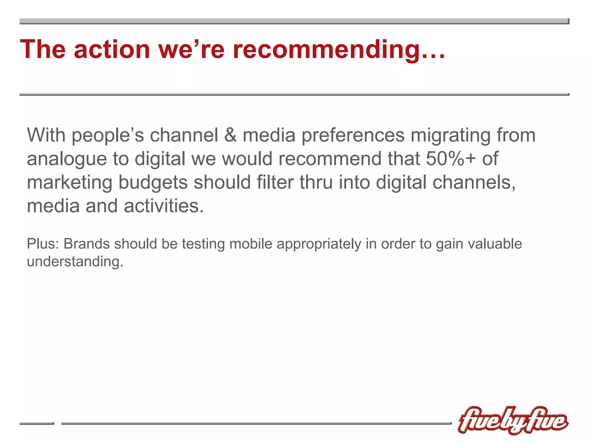 The action we’re recommending… With people’s channel & media preferences migrating from analogue to digital we would recommend that 50%+ of marketing budgets should filter thru into digital channels, media and activities. Plus:  Brands should be testing mobile appropriately in order to gain valuable understanding. 