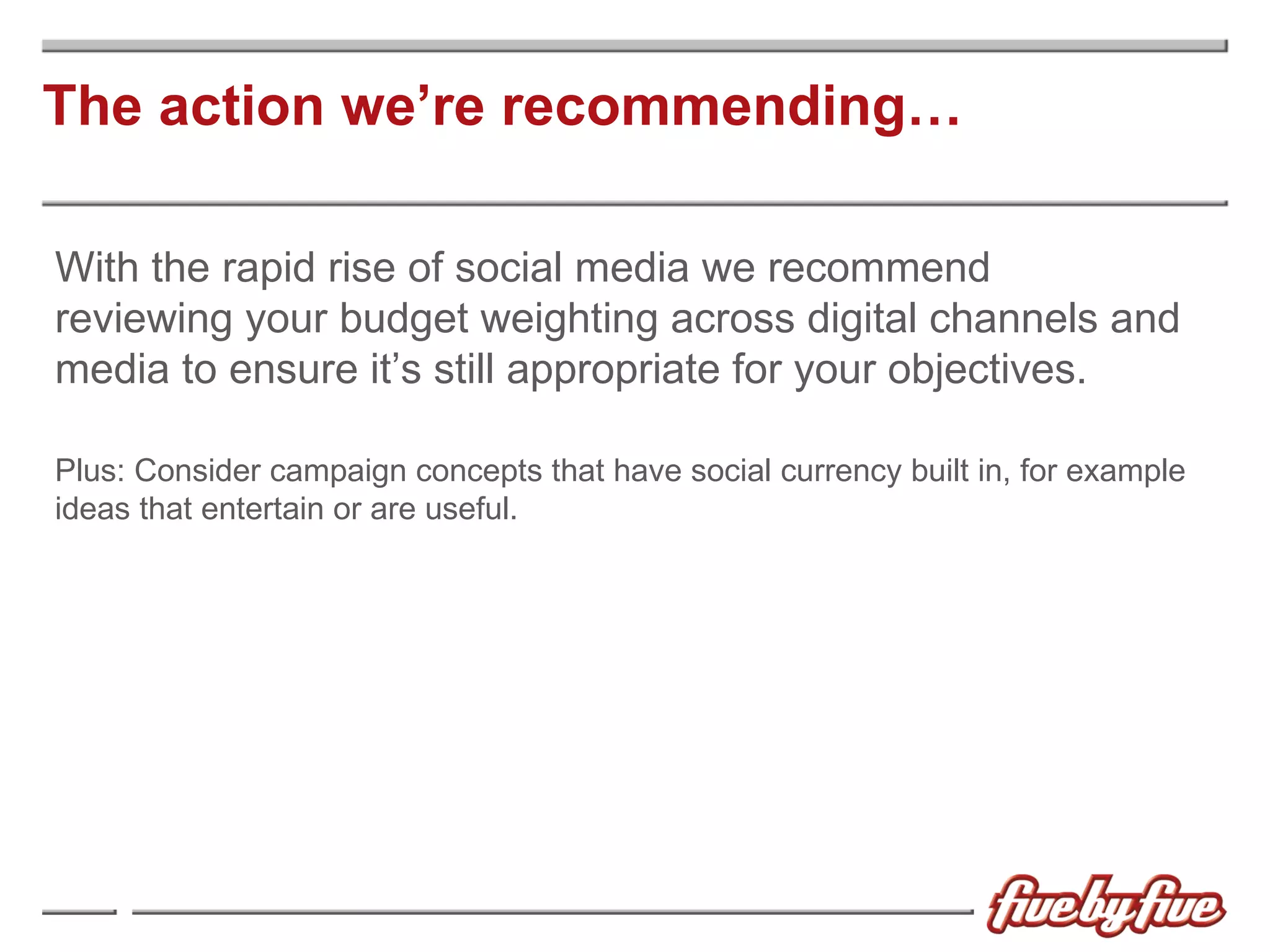 The action we’re recommending… With the rapid rise of social media we recommend reviewing your budget weighting across digital channels and media to ensure it’s still appropriate for your objectives. Plus: Consider campaign concepts that have social currency built in, for example ideas that entertain or are useful. 
