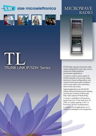 MICROWAVE
                                                RADIO




TL
TRUNK LINK IP/SDH Series   IP/SDH high capacity microwave radio
                           system designed for trunk, spur, access,
                           nodal and mobile backhaul
                           transmission applications.
                           TL Series is used in various types of
                           IP/SDH networks such as ring, media
                           diversity or linear configurations, and
                           various transmission path conditions
                           such as over water, over mountains,
                           inter or intra city routes.
                           Typical applications are 2G/3G/LTE
                           Cellular Network infrastructure, backup
                           transmission medium to fibre optic
                           links, high capacity IP Radio Rings.
                           TL Series is available in all frequency
                           bands from 4 to 13 Ghz with up to 16
                           STM1 or 2 Gbits capacity, in N+1 or
                           N+0 & M+1 or M+0 configurations.
                           In addition, for IP applications an L2
                           switch is embedded in the equipment.
 