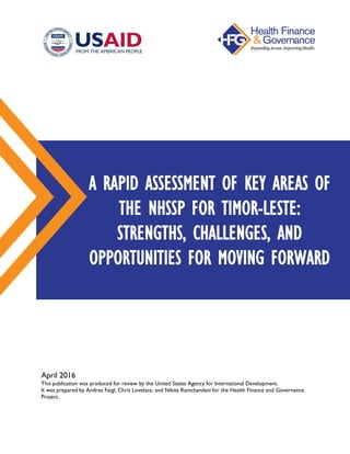 April 2016
This publication was produced for review by the United States Agency for International Development.
It was prepared by Andrea Feigl, Chris Lovelace, and Nikita Ramchandani for the Health Finance and Governance
Project.
A RAPID ASSESSMENT OF KEY AREAS OF
THE NHSSP FOR TIMOR-LESTE:
STRENGTHS, CHALLENGES, AND
OPPORTUNITIES FOR MOVING FORWARD
 