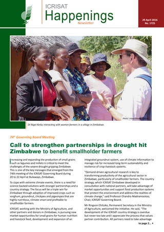 Newsletter
Happenings 29 April 2016
No. 1725
ICRISAT
Dr Nigel Kerby interacting with women farmers in a village in Zimbabwe.
Call to strengthen partnerships in drought hit
Zimbabwe to benefit smallholder farmers
Increasing and expanding the production of small grains
such as legumes and millets is critical to meet the
challenges of the severe drought gripping Zimbabwe.
This is one of the key messages that emerged from the
74th meeting of the ICRISAT Governing Board during
20 to 22 April at Bulawayo, Zimbabwe.
To cope with extreme climate events, there is a need for
science backed solutions with stronger partnerships and a
country strategy. The focus will be a triple win for
Zimbabwe through adoption of improved crops such as
sorghum, groundnut, chickpea and pigeonpea that are
highly nutritious, climate smart and profitable to
smallholder farmers.
ICRISAT, working with the Ministry of Agriculture, and
other partners and donors in Zimbabwe, is pursuing new
market opportunities for small grains for human nutrition
and livestock feed, development and expansion of an
integrated groundnut system, use of climate information to
manage risk for increased long-term sustainability and
resilience of crop-livestock systems.
“Demand-driven agricultural research is key to
transforming productivity of the agricultural sector in
Zimbabwe, particularly of smallholder farmers. The country
strategy, which ICRISAT Zimbabwe developed in
consultation with national partners, will take advantage of
market opportunities and support food production systems
that protect the environment and address the realities of
climate change,” said Professor Chandra Madramootoo,
Chair, ICRISAT Governing Board.
Mr Ringson Chitsiko, Permanent Secretary in the Ministry
of Agriculture, welcomed the initiative. He said, “The
development of the ICRISAT country strategy is overdue
but never too late and I appreciate the process that values
partner contribution. All partners need to take advantage
74th
Governing Board Meeting
Photo: J Kane-Potaka, ICRISAT
to page 2...4
 