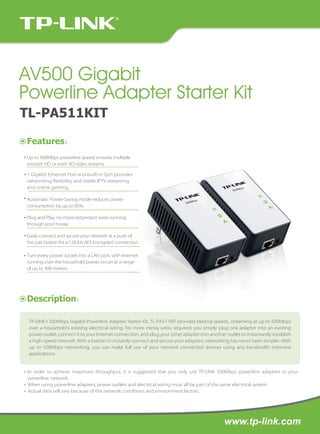 AV500 Gigabit
Powerline Adapter Starter Kit
TL-PA511KIT
Features：
Up to 500Mbps powerline speed, ensures multiple
smooth HD or even 3D video streams.
1 Gigabit Ethernet Port and built-in QoS provides
networking flexibility and stable IPTV streaming
and online gaming.
Automatic Power-Saving mode reduces power
consumption by up to 85%.
Plug and Play, no more redundant wires running
through your house.
Easily connect and secure your network at a push of
the pair button for a 128-bit AES Encrypted connection.
Turn every power socket into a LAN port, with Internet
running over the household power circuit at a range
of up to 300 meters.

Description：
TP-LINK’s 500Mbps Gigabit Powerline Adapter Starter Kit, TL-PA511KIT provides blazing speeds, streaming at up to 500Mbps
over a household’s existing electrical wiring. No more messy wires required, you simply plug one adapter into an existing
power outlet, connect it to your Internet connection, and plug your other adapter into another outlet to instantantly establish
a high-speed network. With a button to instantly connect and secure your adapters, networking has never been simpler. With
up to 500Mbps networking, you can make full use of your network connected devices using any bandwidth intensive
applications.

* In order to achieve maximum throughput, it is suggested that you only use TP-LINK 500Mbps powerline adapters in your
powerline network.
* When using powerline adapters, power outlets and electrical wiring must all be part of the same electrical system.
* Actual data will vary because of the network conditions and environment factors.

www.tp-link.com

 