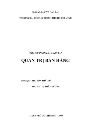 BỘ GIÁO DỤC VÀ ĐÀO TẠO

TRƯỜNG ĐẠI HỌC MỞ THÀNH PHỐ HỒ CHÍ MINH




       TÀI LIỆU HƯỚNG DẪN HỌC TẬP


 QUẢN TRỊ BÁN HÀNG



Biên soạn: ThS. TÔN THẤT HẢI

         ThS. HÀ THỊ THÙY DƯƠNG




      THÀNH PHỐ HỒ CHÍ MINH – 2009
 