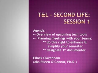 T&L – Second Life:   Session 1 Agenda:   -- Overview of upcoming tech tools --  Planning meetings with your teams:  	** do this right to enhance &                 simplify your semester  	** designate 1st documenter  EilockClavenham (aka Eileen O’Connor, Ph.D.) 