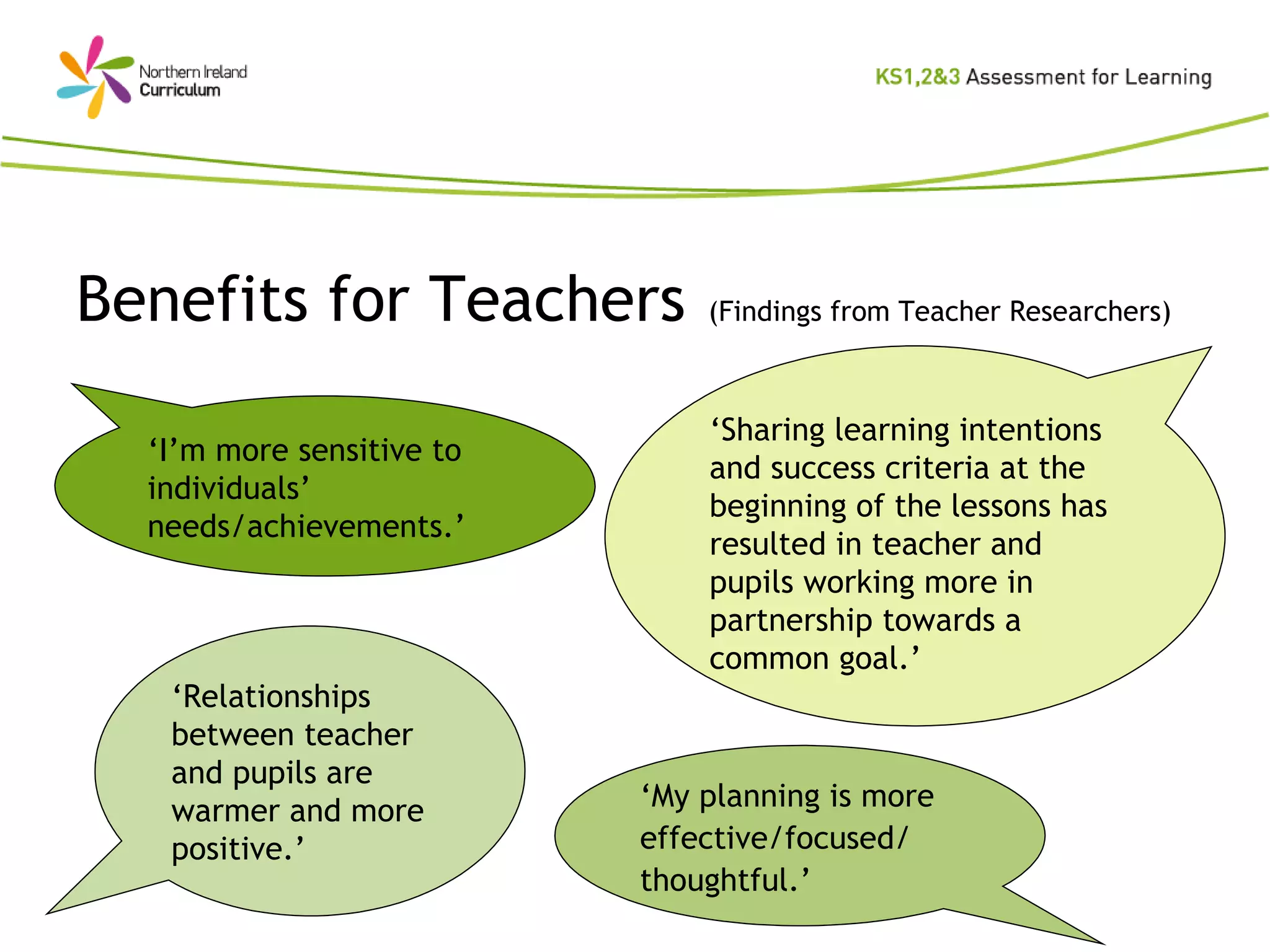 Benefits for Teachers   (Findings from Teacher Researchers) ‘ Sharing learning intentions and success criteria at the beginning of the lessons has resulted in teacher and pupils working more in partnership towards a common goal.’ ‘ I’m more sensitive to individuals’ needs/achievements.’ ‘ Relationships between teacher and pupils are warmer and more positive.’ ‘ My planning is more effective/focused/ thoughtful.’ 